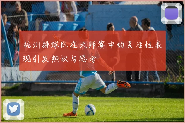 杭州排球队在大师赛中的灵活性表现引发热议与思考