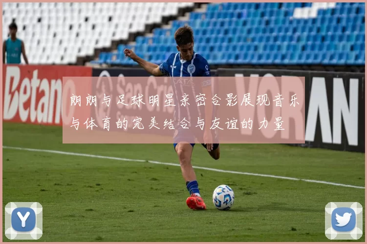朗朗与足球明星亲密合影展现音乐与体育的完美结合与友谊的力量