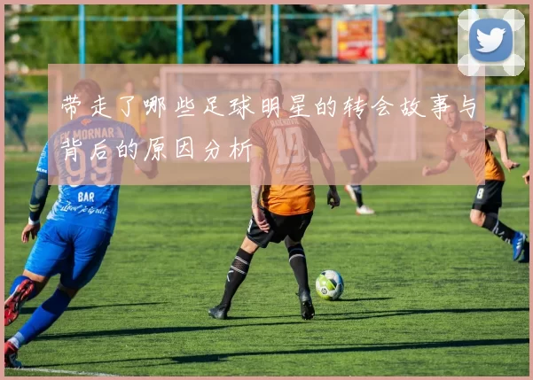 带走了哪些足球明星的转会故事与背后的原因分析