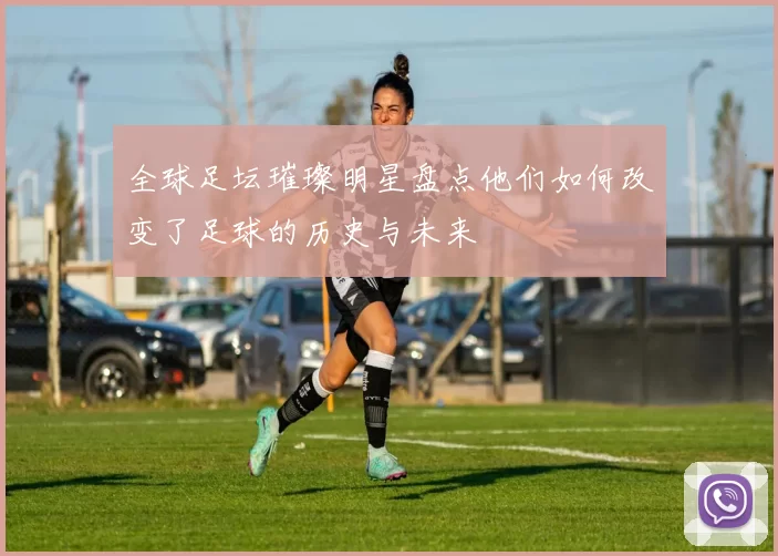 全球足坛璀璨明星盘点他们如何改变了足球的历史与未来