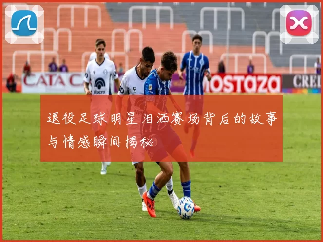 退役足球明星泪洒赛场背后的故事与情感瞬间揭秘