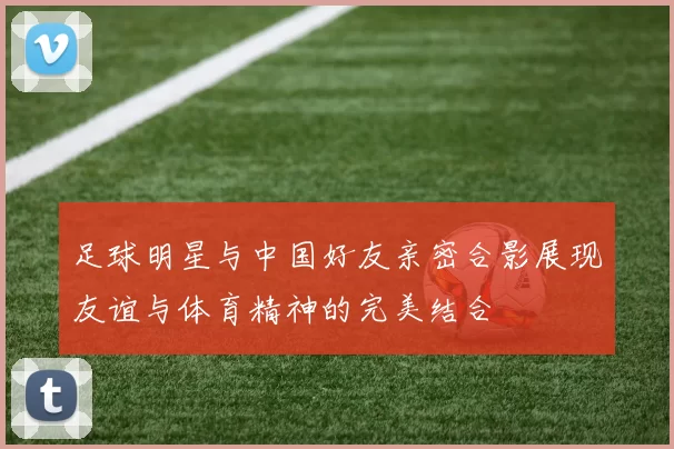 足球明星与中国好友亲密合影展现友谊与体育精神的完美结合