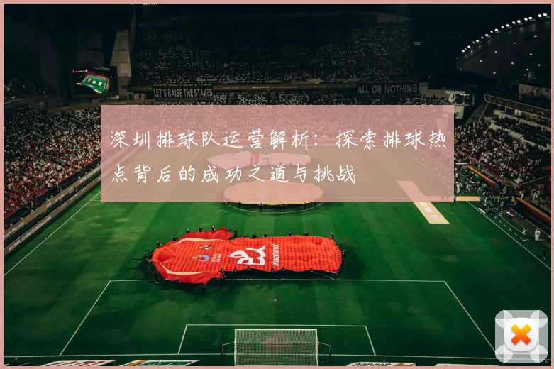 深圳排球队运营解析：探索排球热点背后的成功之道与挑战