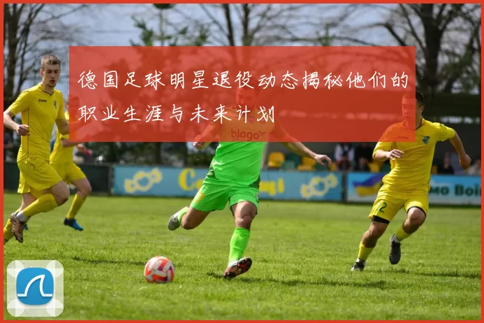 德国足球明星退役动态揭秘他们的职业生涯与未来计划