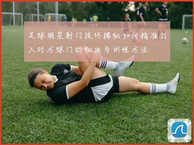 足球明星射门技巧揭秘如何精准打入对方球门的秘诀与训练方法
