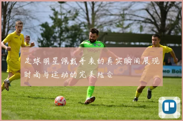 足球明星佩戴手表的真实瞬间展现时尚与运动的完美结合