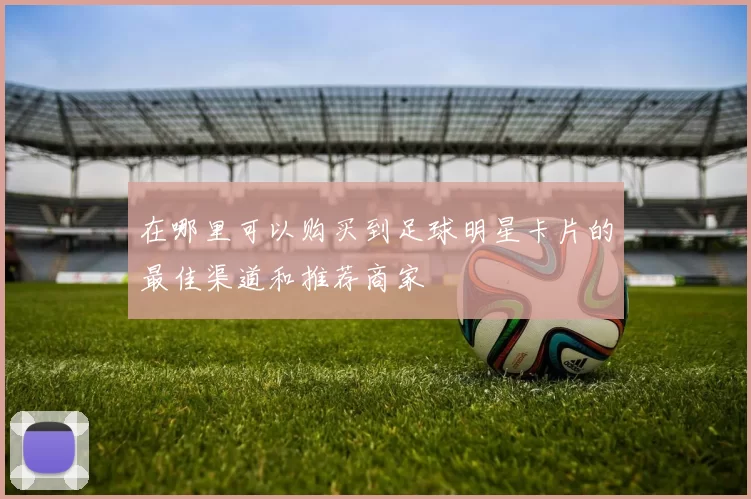 在哪里可以购买到足球明星卡片的最佳渠道和推荐商家