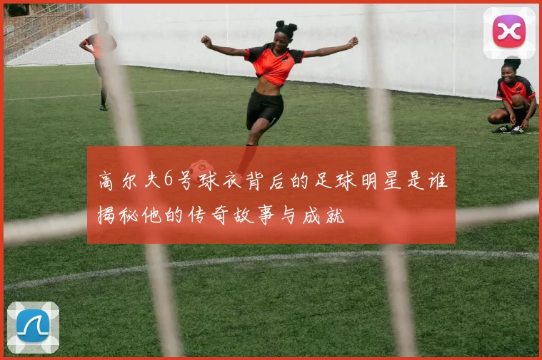 高尔夫6号球衣背后的足球明星是谁揭秘他的传奇故事与成就
