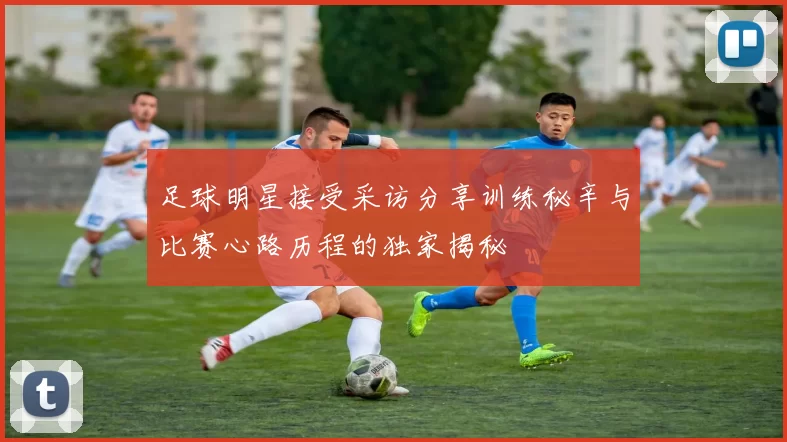 足球明星接受采访分享训练秘辛与比赛心路历程的独家揭秘