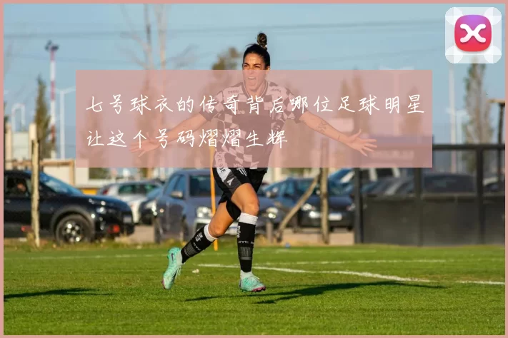 七号球衣的传奇背后哪位足球明星让这个号码熠熠生辉