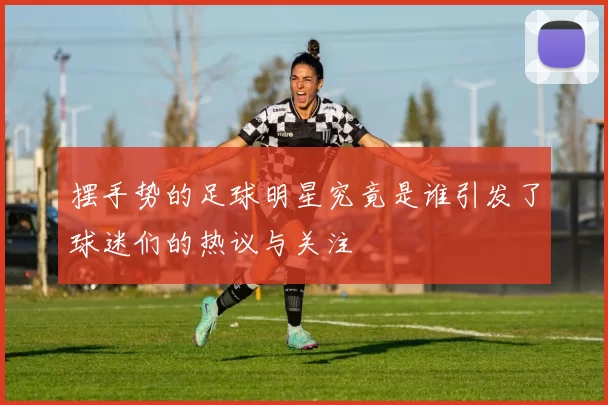 摆手势的足球明星究竟是谁引发了球迷们的热议与关注