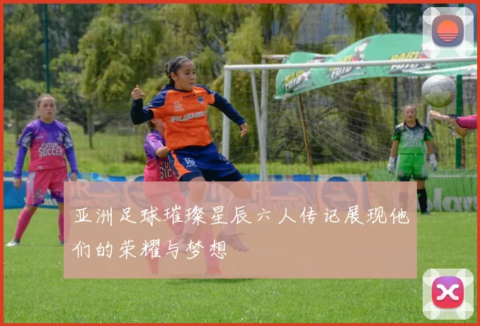 亚洲足球璀璨星辰六人传记展现他们的荣耀与梦想