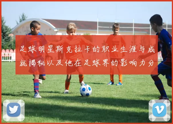 足球明星斯克拉卡的职业生涯与成就揭秘以及他在足球界的影响力分析