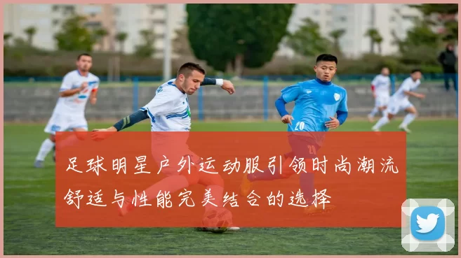 足球明星户外运动服引领时尚潮流舒适与性能完美结合的选择