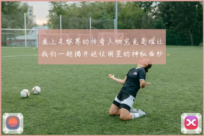 桌上足球界的传奇人物究竟是谁让我们一起揭开这位明星的神秘面纱