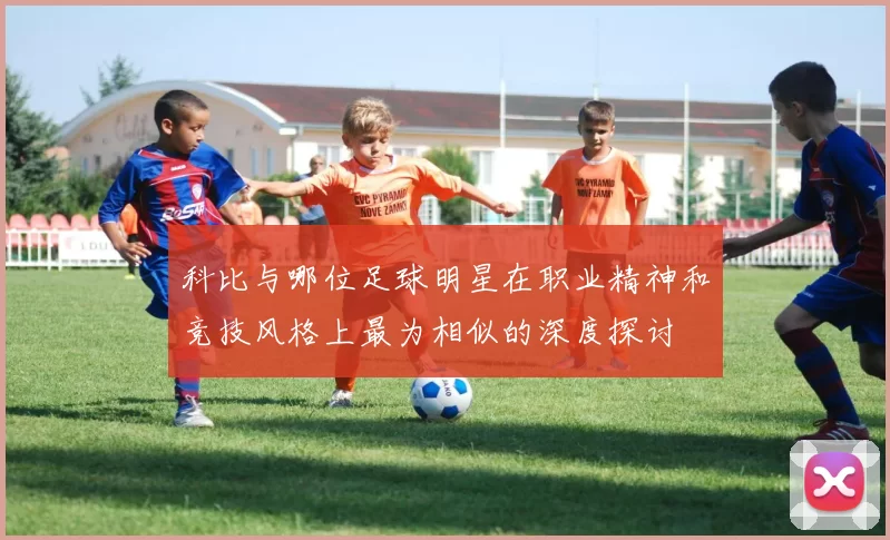 科比与哪位足球明星在职业精神和竞技风格上最为相似的深度探讨