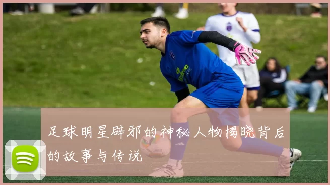 足球明星辟邪的神秘人物揭晓背后的故事与传说