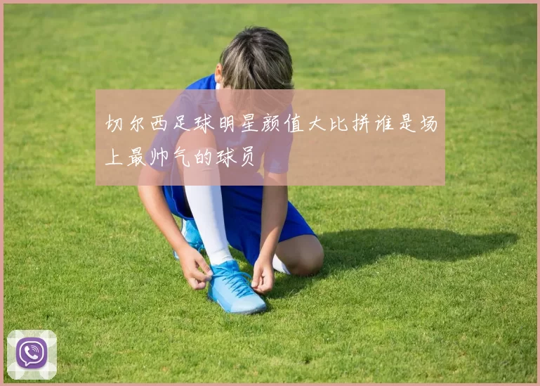 切尔西足球明星颜值大比拼谁是场上最帅气的球员