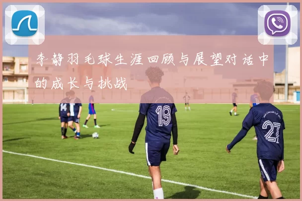 李静羽毛球生涯回顾与展望对话中的成长与挑战