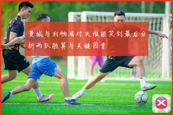 曼城与利物浦对决谁能笑到最后分析两队胜算与关键因素