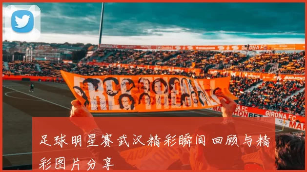 足球明星赛武汉精彩瞬间回顾与精彩图片分享