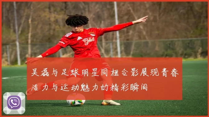吴磊与足球明星同框合影展现青春活力与运动魅力的精彩瞬间