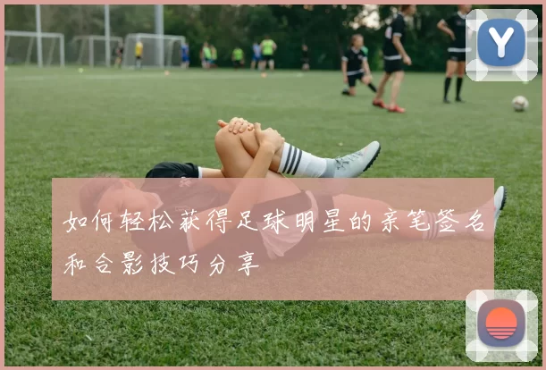 如何轻松获得足球明星的亲笔签名和合影技巧分享