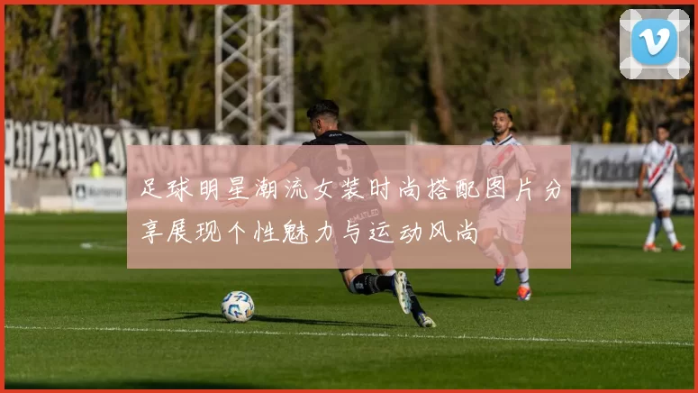 足球明星潮流女装时尚搭配图片分享展现个性魅力与运动风尚