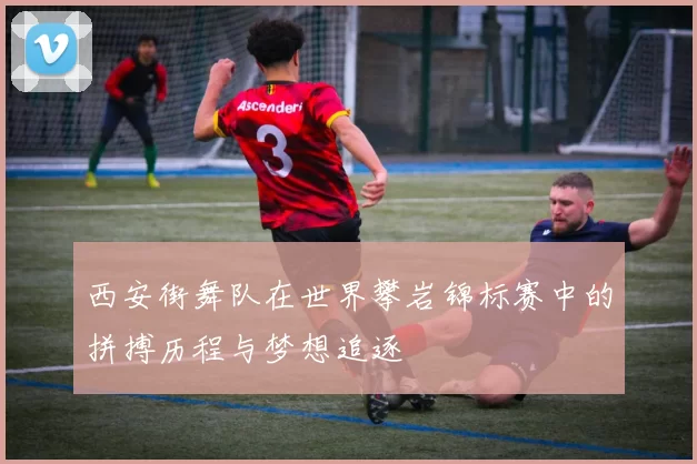 西安街舞队在世界攀岩锦标赛中的拼搏历程与梦想追逐