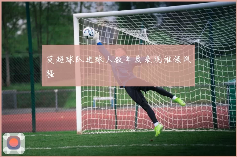 英超球队进球人数年度表现谁领风骚