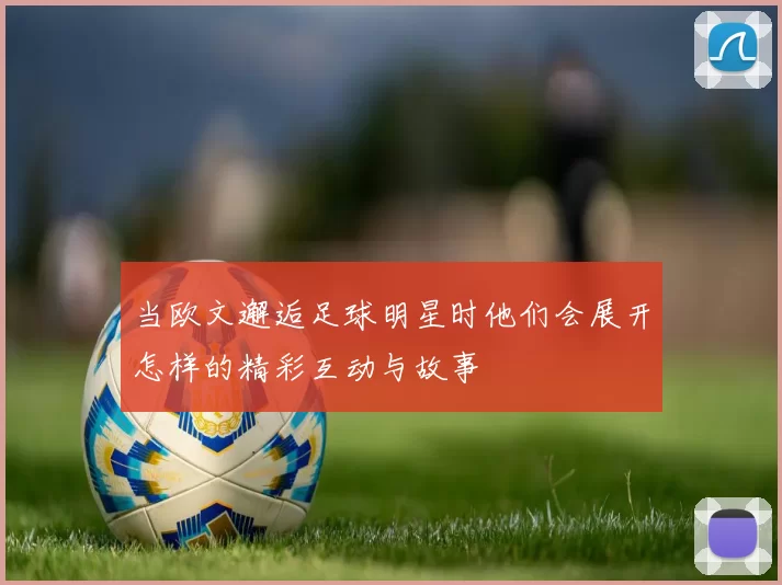 当欧文邂逅足球明星时他们会展开怎样的精彩互动与故事