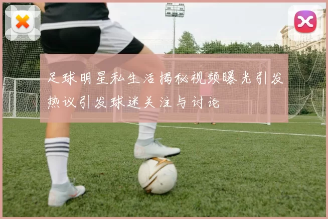足球明星私生活揭秘视频曝光引发热议引发球迷关注与讨论