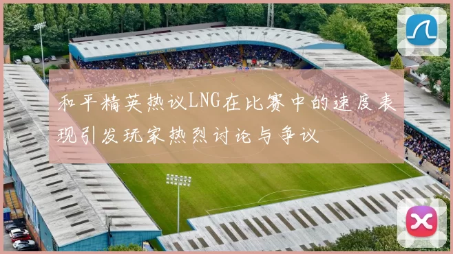 和平精英热议LNG在比赛中的速度表现引发玩家热烈讨论与争议