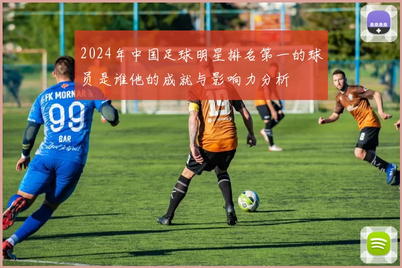 2024年中国足球明星排名第一的球员是谁他的成就与影响力分析