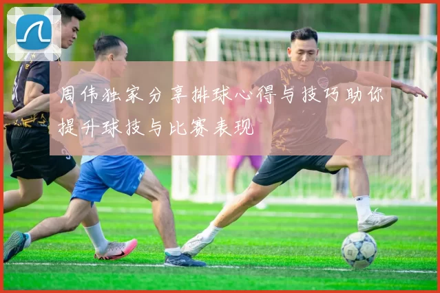 周伟独家分享排球心得与技巧助你提升球技与比赛表现