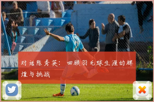 对话陈秀英：回顾羽毛球生涯的辉煌与挑战