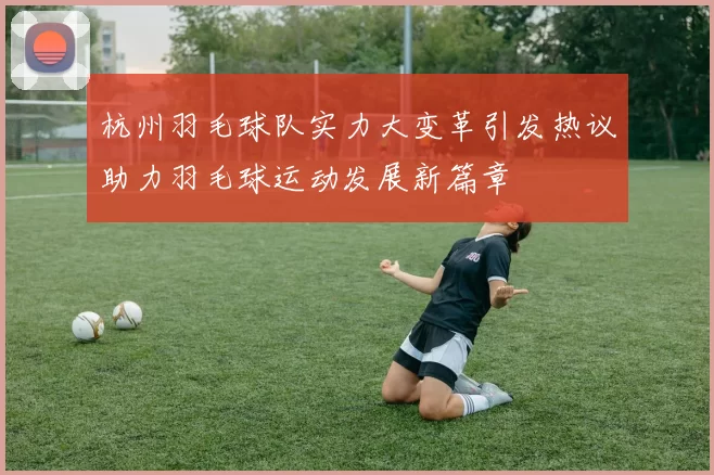 杭州羽毛球队实力大变革引发热议助力羽毛球运动发展新篇章