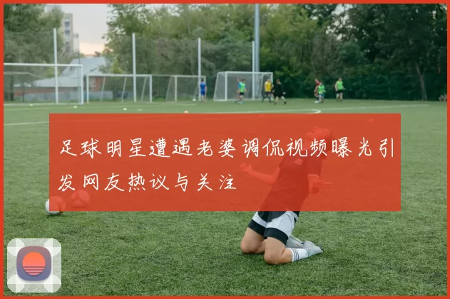 足球明星遭遇老婆调侃视频曝光引发网友热议与关注