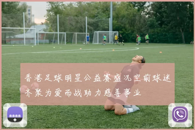 香港足球明星公益赛盛况空前球迷齐聚为爱而战助力慈善事业