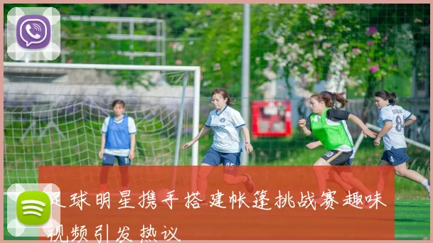 足球明星携手搭建帐篷挑战赛趣味视频引发热议