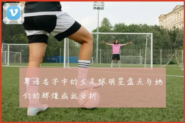 粤语名字中的女足球明星盘点与她们的辉煌成就分析